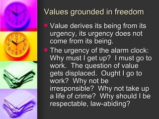 Values grounded in freedom Value derives its being from its urgency, its urgency does not come from its being. The urgency of the alarm clock: Why must I get up?  I must go to work.  The question of value gets displaced.  Ought I go to work?  Why not be irresponsible?  Why not take up a life of crime?  Why should I be respectable, law-abiding? 