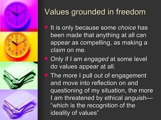 Values grounded in freedom It is only because some  choice  has been made that anything at all can appear as compelling, as making a  claim  on me.  Only if I am  engaged  at some level do values appear at all. The more I pull out of engagement and move into reflection on and questioning of my situation, the more I am threatened by ethical anguish— “which is the recognition of the ideality of values” 