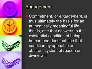Engagement Commitment, or  engagement , is thus ultimately the basis for an authentically meaningful life, that is, one that answers to the existential condition of being human and does not flee that condition by appeal to an abstract system of reason or divine will. 