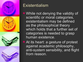 Existentialism While not denying the validity of scientific or moral categories, existentialism may be defined as the philosophical theory which holds that a further set of categories is needed to grasp human existence. At its heart: a gesture of protest against academic philosophy, anti-system sensibility, and flight from reason. 