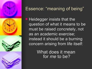 Essence: “meaning of being” Heidegger insists that the question of what it means to be must be raised concretely, not as an academic exercise; instead it should be a burning concern arising from life itself: What does it mean  for  me  to be? 