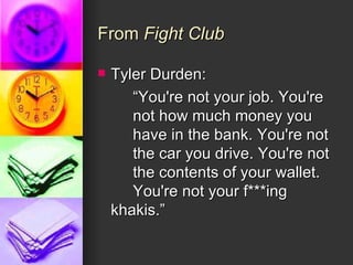 From  Fight Club Tyler Durden:  “ You're not your job. You're  not how much money you  have in the bank. You're not  the car you drive. You're not  the contents of your wallet.  You're not your f***ing  khakis.” 