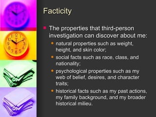 Facticity The properties that third-person investigation can discover about me:  natural properties such as weight, height, and skin color;  social facts such as race, class, and nationality;  psychological properties such as my web of belief, desires, and character traits;  historical facts such as my past actions, my family background, and my broader historical milieu. 
