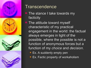 Transcendence The stance I take towards my facticity The attitude toward myself characteristic of my practical engagement in the world: the factual always emerges in light of the possible, where the possible is not a function of anonymous forces but a function of my  choice  and  decision . Ex. A suddenly empty pen Ex. Factic property of workaholism 