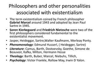 Philosophers and other personalities associated with existentialismThe term existentialism coined by French philosopher Gabriel Marcel around 1943 and adopted by Jean Paul Sartre in 1945.Soren Kierkegaard and Friedrich Nietzsche were two of the first philosophers considered fundamental to the existentialist movement.Jasper, Heideggar, Sartre,Walter Kaufmann, MerleayPonty. Phenomenology: Edmund Husserl, ( Heidegger, Sartre)Literature: Camus, Barth, Dostoevsky, Goethe, Simone de Beauvoir, Kafka, Milton, Hermann HesseTheology: Barth, Buber, Marcel, Niebuhs, Tillich,Psychology: Victor Frankle, Rollow May, Irwin D Yalon.