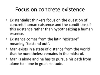 Focus on concrete existenceExistentialist thinkers focus on the question of concrete human existence and the conditions of this existence rather than hypothesizing a human essence.Existence comes from the latin “existere” meaning “to stand out”.Man exists in a state of distance from the world that he nonetheless remains in the midst of. Man is alone and he has to pursue his path from alone to alone in great solitude.