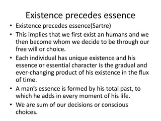Existence precedes essenceExistence precedes essence(Sartre)This implies that we first exist an humans and we then become whom we decide to be through our free will or choice. Each individual has unique existence and his essence or essential character is the gradual and ever-changing product of his existence in the flux of time.A man’s essence is formed by his total past, to which he adds in every moment of his life.We are sum of our decisions or conscious choices.