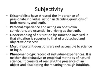 SubjectivityExistentialists have stressed the importance of passionate individual action in deciding questions of both morality and truth.Personal experience and acting on one’s own convictions are essential in arriving at the truth.Understanding of a situation by someone involved in that situation is superior to that of a detached and objective observer.Most important questions are not accessible to science or logic.Phenomenology: record of individual experiences. It is neither the deductive or empirical methods of natural science.  It consists of realizing the presence of an object and elucidating the meaning through intuition.