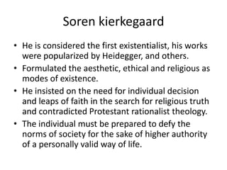 SorenkierkegaardHe is considered the first existentialist, his works were popularized by Heidegger, and others.Formulated the aesthetic, ethical and religious as modes of existence.He insisted on the need for individual decision and leaps of faith in the search for religious truth and contradicted Protestant rationalist theology.The individual must be prepared to defy the norms of society for the sake of higher authority of a personally valid way of life.