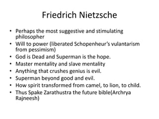 Friedrich NietzschePerhaps the most suggestive and stimulating philosopherWill to power (liberated Schopenheur’svulantarism from pessimism)God is Dead and Superman is the hope.Master mentality and slave mentalityAnything that crushes genius is evil.Superman beyond good and evil.How spirit transformed from camel, to lion, to child.Thus Spake Zarathustra the future bible(Archrya Rajneesh)