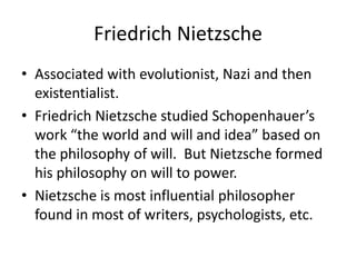 Friedrich NietzscheAssociated with evolutionist, Nazi and then existentialist.Friedrich Nietzsche studied Schopenhauer’s work “the world and will and idea” based on the philosophy of will.  But Nietzsche formed his philosophy on will to power.Nietzsche is most influential philosopher found in most of writers, psychologists, etc.