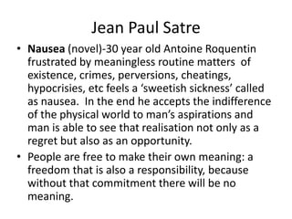 Jean Paul SatreNausea (novel)-30 year old Antoine Roquentin frustrated by meaningless routine matters  of existence, crimes, perversions, cheatings, hypocrisies, etc feels a ‘sweetish sickness’ called as nausea.  In the end he accepts the indifference of the physical world to man’s aspirations and man is able to see that realisation not only as a regret but also as an opportunity.People are free to make their own meaning: a freedom that is also a responsibility, because without that commitment there will be no meaning. 
