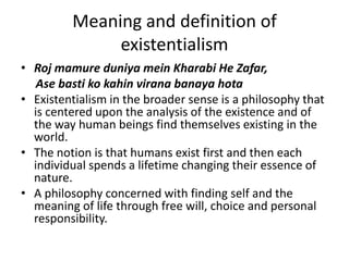 Meaning and definition of existentialismRojmamureduniyameinKharabi He Zafar,AsebastikokahinviranabanayahotaExistentialism in the broader sense is a philosophy that is centered upon the analysis of the existence and of the way human beings find themselves existing in the world.The notion is that humans exist first and then each individual spends a lifetime changing their essence of nature.A philosophy concerned with finding self and the meaning of life through free will, choice and personal responsibility.
