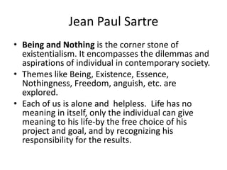 Jean Paul SartreBeing and Nothing is the corner stone of existentialism. It encompasses the dilemmas and aspirations of individual in contemporary society. Themes like Being, Existence, Essence, Nothingness, Freedom, anguish, etc. are explored.Each of us is alone and  helpless.  Life has no meaning in itself, only the individual can give meaning to his life-by the free choice of his project and goal, and by recognizing his responsibility for the results. 