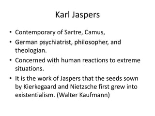Karl JaspersContemporary of Sartre, Camus, German psychiatrist, philosopher, and theologian.Concerned with human reactions to extreme situations.It is the work of Jaspers that the seeds sown by Kierkegaard and Nietzsche first grew into existentialism. (Walter Kaufmann)