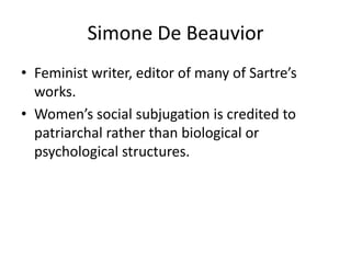 Simone De BeauviorFeminist writer, editor of many of Sartre’s works. Women’s social subjugation is credited to patriarchal rather than biological or psychological structures.