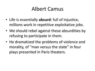 Albert CamusLife is essentially absurd: full of injustice, millions work in repetitive exploitative jobs.We should rebel against these absurdities by refusing to participate in them.He dramatized the problems of violence and morality, of “man versus the state” in four plays presented in Paris theaters.