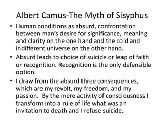 Albert Camus-The Myth of SisyphusHuman conditions as absurd, confrontation between man’s desire for significance, meaning and clarity on the one hand and the cold and indifferent universe on the other hand.Absurd leads to choice of suicide or leap of faith or recognition. Recognition is the only defensible option.I draw from the absurd three consequences, which are my revolt, my freedom, and my passion.  By the mere activity of consciousness I transform into a rule of life what was an invitation to death and I refuse suicide.