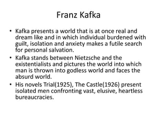 Franz KafkaKafka presents a world that is at once real and dream like and in which individual burdened with guilt, isolation and anxiety makes a futile search for personal salvation.Kafka stands between Nietzsche and the existentialists and pictures the world into which man is thrown into godless world and faces the absurd world.His novels Trial(1925), The Castle(1926) present isolated men confronting vast, elusive, heartless bureaucracies.