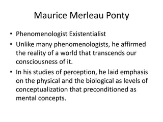 Maurice MerleauPontyPhenomenologist ExistentialistUnlike many phenomenologists, he affirmed the reality of a world that transcends our consciousness of it.In his studies of perception, he laid emphasis on the physical and the biological as levels of conceptualization that preconditioned as mental concepts.