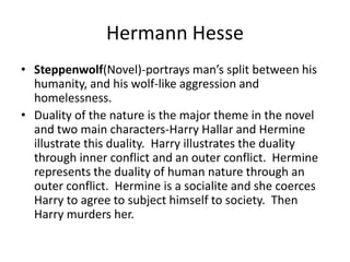 Hermann HesseSteppenwolf(Novel)-portrays man’s split between his humanity, and his wolf-like aggression and homelessness.Duality of the nature is the major theme in the novel and two main characters-Harry Hallar and Hermine illustrate this duality.  Harry illustrates the duality through inner conflict and an outer conflict.  Hermine represents the duality of human nature through an outer conflict.  Hermine is a socialite and she coerces Harry to agree to subject himself to society.  Then Harry murders her. 