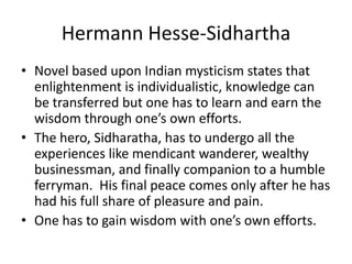 Hermann Hesse-SidharthaNovel based upon Indian mysticism states that enlightenment is individualistic, knowledge can be transferred but one has to learn and earn the wisdom through one’s own efforts.The hero, Sidharatha, has to undergo all the experiences like mendicant wanderer, wealthy businessman, and finally companion to a humble ferryman.  His final peace comes only after he has had his full share of pleasure and pain.One has to gain wisdom with one’s own efforts.