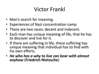 Victor FranklMan’s search for meaning.Experiences of Nazi concentration campThere are two races: decent and indecent.Each man has unique meaning of life, that he has to discover and live for it.If there are suffering in life, these suffering has unique meaning that individual has to find with his own efforts.He who has a why to live can bear with almost anyhow (Friedrich Nietzsche)