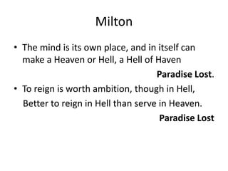 MiltonThe mind is its own place, and in itself can make a Heaven or Hell, a Hell of HavenParadise Lost.To reign is worth ambition, though in Hell,    Better to reign in Hell than serve in Heaven.Paradise Lost 