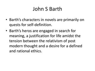 John S BarthBarth’s characters in novels are primarily on quests for self-definition.  Barth’s heros are engaged in search for meaning, a justification for life amidst the tension between the relativism of post modern thought and a desire for a defined and rational ethics. 