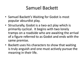 Samuel BackettSamuel Backett’s Waiting for Godot is most popular absurdist play.Structurally, Godot is a two-act play which is primarily cyclical.  It begins with two lonely tramps on a roadside who are awaiting the arrival of a figure referred to as Godot and ends with the same premise.Backett uses his characters to show that waiting is truly anguish and one must actively pursue the meaning in their life.