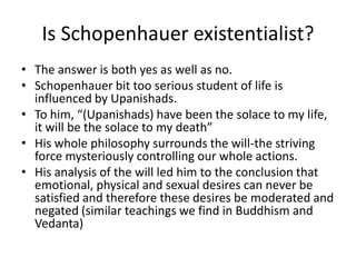 Is Schopenhauer existentialist?The answer is both yes as well as no.Schopenhauer bit too serious student of life is influenced by Upanishads.To him, “(Upanishads) have been the solace to my life, it will be the solace to my death”His whole philosophy surrounds the will-the striving force mysteriously controlling our whole actions.His analysis of the will led him to the conclusion that emotional, physical and sexual desires can never be satisfied and therefore these desires be moderated and negated (similar teachings we find in Buddhism and Vedanta)