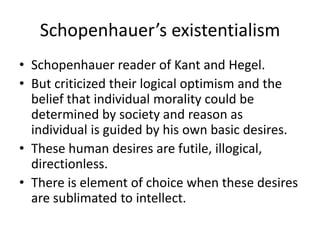 Schopenhauer’s existentialismSchopenhauer reader of Kant and Hegel.But criticized their logical optimism and the belief that individual morality could be determined by society and reason as individual is guided by his own basic desires.These human desires are futile, illogical, directionless.There is element of choice when these desires are sublimated to intellect.