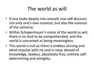 The world as willIf one looks deeply into oneself, one will discover not only one’s own essence, but also the essence of the universe.Within Schopenhauer’s vision of the world as will, there is no God to be comprehended, and the world is conceived as being meaningless.This world is evil as there is endless striving and blind impulse with no end in view, devoid of knowledge, lawless, absolutely free, entirely self-determining and almighty.  