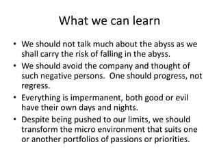 What we can learnWe should not talk much about the abyss as we shall carry the risk of falling in the abyss.We should avoid the company and thought of such negative persons.  One should progress, not regress.Everything is impermanent, both good or evil have their own days and nights.Despite being pushed to our limits, we should transform the micro environment that suits one or another portfolios of passions or priorities.