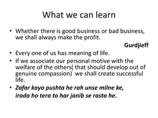 What we can learnWhether there is good business or bad business, we shall always make the profit.GurdjieffEvery one of us has meaning of life.If we associate our personal motive with the welfare of the others( that should develop out of genuine compassion)  we shall create successful life.Zafar kaya pushta he rah unsemilneke, irada ho tera to harjanib se rasta he.