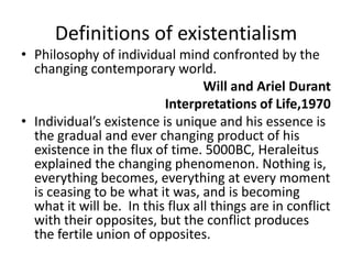 Definitions of existentialismPhilosophy of individual mind confronted by the changing contemporary world.Will and Ariel DurantInterpretations of Life,1970Individual’s existence is unique and his essence is the gradual and ever changing product of his existence in the flux of time. 5000BC, Heraleitus explained the changing phenomenon. Nothing is, everything becomes, everything at every moment is ceasing to be what it was, and is becoming what it will be.  In this flux all things are in conflict with their opposites, but the conflict produces the fertile union of opposites.