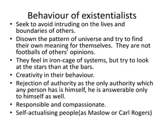 Behaviour of existentialistsSeek to avoid intruding on the lives and boundaries of others.Disown the pattern of universe and try to find their own meaning for themselves.  They are not footballs of others’ opinions.  They feel in iron-cage of systems, but try to look at the stars than at the bars.Creativity in their behaviour.Rejection of authority as the only authority which any person has is himself, he is answerable only to himself as well.Responsible and compassionate.Self-actualising people(as Maslow or Carl Rogers)