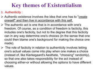 Key themes of Existentialism
3. Authenticity :
 Authentic existence involves the idea that one has to "create
oneself" and then live in accordance with this self.
 The authentic act is one that is in accordance with one's
freedom. Of course, as a condition of freedom is facticity, this
includes one's facticity, but not to the degree that this facticity
can in any way determine one's choices (in the sense that one
could then blame one's background for making the choice one
made).
 The role of facticity in relation to authenticity involves letting
one's actual values come into play when one makes a choice
(instead of, like Kierkegaard's Aesthete, "choosing" randomly),
so that one also takes responsibility for the act instead of
choosing either-or without allowing the options to have different
values.
 