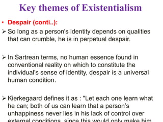 Key themes of Existentialism
• Despair (conti..):
 So long as a person's identity depends on qualities
that can crumble, he is in perpetual despair.
 In Sartrean terms, no human essence found in
conventional reality on which to constitute the
individual's sense of identity, despair is a universal
human condition.
 Kierkegaard defines it as : "Let each one learn what
he can; both of us can learn that a person’s
unhappiness never lies in his lack of control over
 