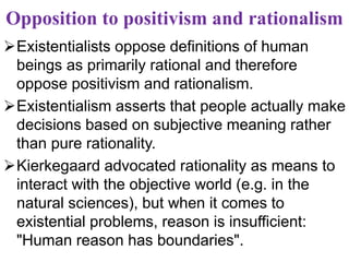 Opposition to positivism and rationalism
Existentialists oppose definitions of human
beings as primarily rational and therefore
oppose positivism and rationalism.
Existentialism asserts that people actually make
decisions based on subjective meaning rather
than pure rationality.
Kierkegaard advocated rationality as means to
interact with the objective world (e.g. in the
natural sciences), but when it comes to
existential problems, reason is insufficient:
"Human reason has boundaries".
 