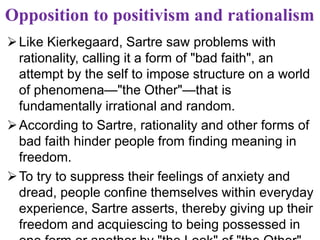 Opposition to positivism and rationalism
Like Kierkegaard, Sartre saw problems with
rationality, calling it a form of "bad faith", an
attempt by the self to impose structure on a world
of phenomena—"the Other"—that is
fundamentally irrational and random.
According to Sartre, rationality and other forms of
bad faith hinder people from finding meaning in
freedom.
To try to suppress their feelings of anxiety and
dread, people confine themselves within everyday
experience, Sartre asserts, thereby giving up their
freedom and acquiescing to being possessed in
 