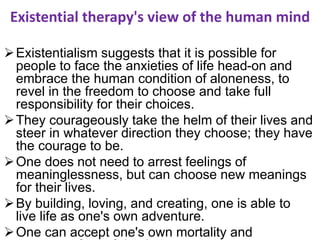 Existential therapy's view of the human mind
Existentialism suggests that it is possible for
people to face the anxieties of life head-on and
embrace the human condition of aloneness, to
revel in the freedom to choose and take full
responsibility for their choices.
They courageously take the helm of their lives and
steer in whatever direction they choose; they have
the courage to be.
One does not need to arrest feelings of
meaninglessness, but can choose new meanings
for their lives.
By building, loving, and creating, one is able to
live life as one's own adventure.
One can accept one's own mortality and
 