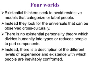 Four worlds
Existential thinkers seek to avoid restrictive
models that categorize or label people.
Instead they look for the universals that can be
observed cross-culturally.
There is no existential personality theory which
divides humanity into types or reduces people
to part components.
Instead, there is a description of the different
levels of experience and existence with which
people are inevitably confronted.
 
