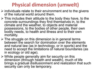 Physical dimension (umwelt)
 individuals relate to their environment and to the givens
of the natural world around them.
 This includes their attitude to the body they have, to the
concrete surroundings they find themselves in, to the
climate and the weather, to objects and material
possessions, to the bodies of other people, their own
bodily needs, to health and illness and to their own
mortality.
 The struggle on this dimension is in general terms
between the search for domination over the elements
and natural law (as in technology, or in sports) and the
need to accept the limitations of natural boundaries (as
in ecology or old age).
 While people generally aim for security on this
dimension (through health and wealth), much of life
brings a gradual disillusionment and realization that such
security can only be temporary.
 