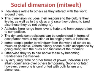 Social dimension (mitwelt)
 Individuals relate to others as they interact with the world
around them.
 This dimension includes their response to the culture they
live in, as well as to the class and race they belong to (and
also those they do not belong to).
 Attitudes here range from love to hate and from cooperation
to competition.
 The dynamic contradictions can be understood in terms of
acceptance versus rejection or belonging versus isolation.
 some people prefer to withdraw from the world of others as
much as possible. Others blindly chase public acceptance by
going along with the rules and fashions of the moment.
 Otherwise they try to rise above these by becoming
trendsetters themselves.
 By acquiring fame or other forms of power, individuals can
attain dominance over others temporarily. Sooner or later,
however, everyone is confronted with both failure and
aloneness.
 