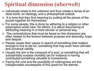 Spiritual dimension (uberwelt)
 individuals relate to the unknown and thus create a sense of an
ideal world, an ideology, and a philosophical outlook.
 It is here that they find meaning by putting all the pieces of the
puzzle together for themselves.
 For some people, this is done by adhering to a religion or other
prescriptive world view; for others, it is about discovering or
attributing meaning in a more secular or personal way.
 The contradictions that must be faced on this dimension are
often related to the tension between purpose and absurdity, hope
and despair.
 People create their values in search of something that matters
enough to live or die for, something that may even have ultimate
and universal validity.
 Usually the aim is the conquest of a soul, or something that will
substantially surpass mortality (as for instance in having
contributed something valuable to humankind).
 Facing the void and the possibility of nothingness are the
indispensable counterparts of this quest for the eternal.
 