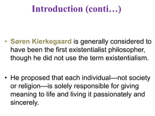 Introduction (conti…)
• Søren Kierkegaard is generally considered to
have been the first existentialist philosopher,
though he did not use the term existentialism.
• He proposed that each individual—not society
or religion—is solely responsible for giving
meaning to life and living it passionately and
sincerely.
 