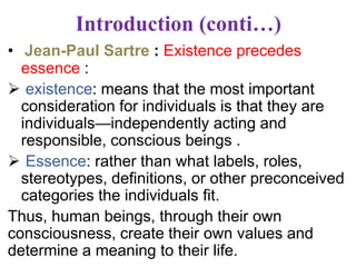 Introduction (conti…)
• Jean-Paul Sartre : Existence precedes
essence :
 existence: means that the most important
consideration for individuals is that they are
individuals—independently acting and
responsible, conscious beings .
 Essence: rather than what labels, roles,
stereotypes, definitions, or other preconceived
categories the individuals fit.
Thus, human beings, through their own
consciousness, create their own values and
determine a meaning to their life.
 