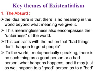 Key themes of Existentialism
1. The Absurd :
the idea here is that there is no meaning in the
world beyond what meaning we give it.
 This meaninglessness also encompasses the
"unfairness" of the world.
This contrasts with the notion that "bad things
don't happen to good people"
 To the world, metaphorically speaking, there is
no such thing as a good person or a bad
person; what happens happens, and it may just
as well happen to a "good" person as to a "bad"
 
