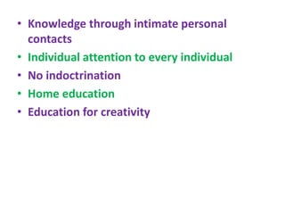 • Knowledge through intimate personal
contacts
• Individual attention to every individual
• No indoctrination
• Home education
• Education for creativity
 